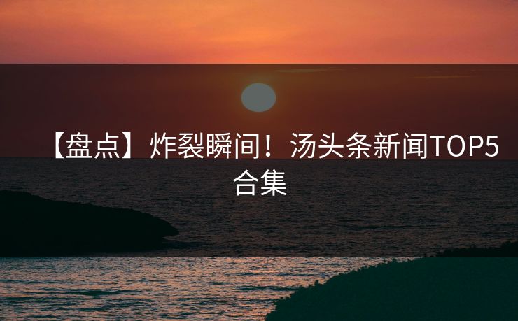 【盘点】炸裂瞬间！汤头条新闻TOP5合集