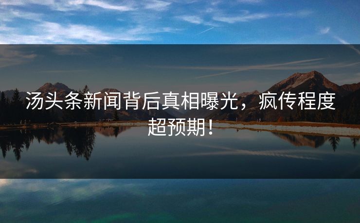 汤头条新闻背后真相曝光，疯传程度超预期！