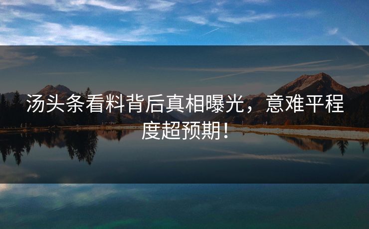 汤头条看料背后真相曝光，意难平程度超预期！