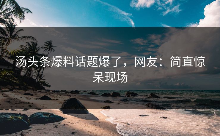 汤头条爆料话题爆了，网友：简直惊呆现场