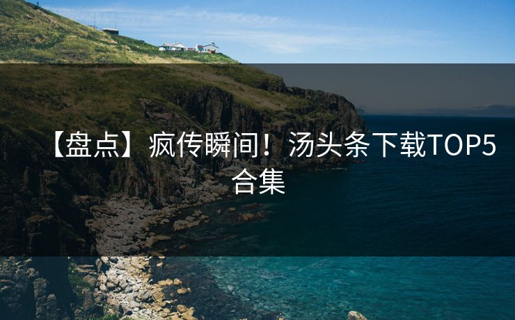 【盘点】疯传瞬间！汤头条下载TOP5合集