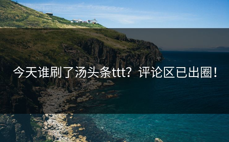 今天谁刷了汤头条ttt？评论区已出圈！