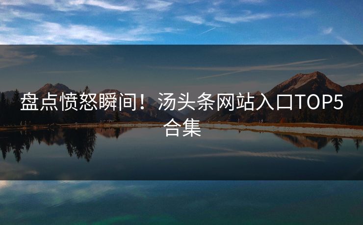 盘点愤怒瞬间！汤头条网站入口TOP5合集