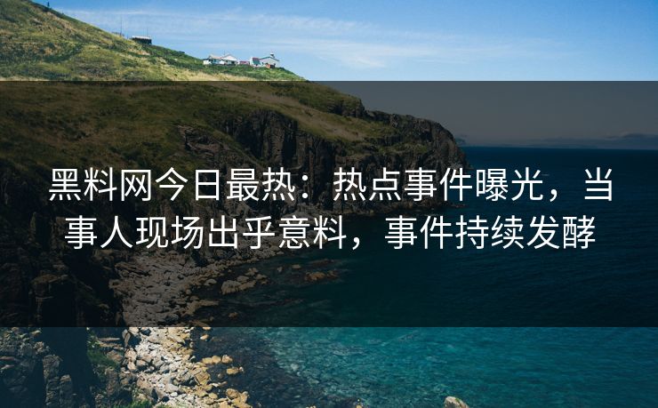 黑料网今日最热：热点事件曝光，当事人现场出乎意料，事件持续发酵