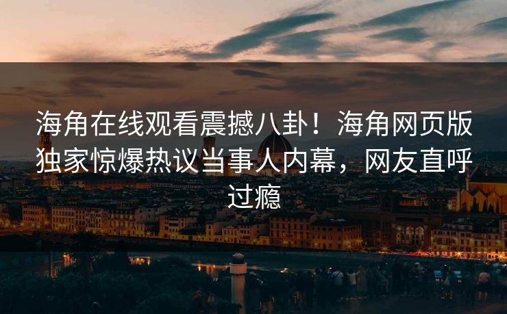 海角在线观看震撼八卦！海角网页版独家惊爆热议当事人内幕，网友直呼过瘾