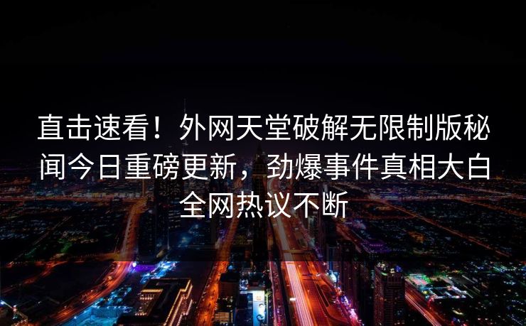 直击速看！外网天堂破解无限制版秘闻今日重磅更新，劲爆事件真相大白全网热议不断