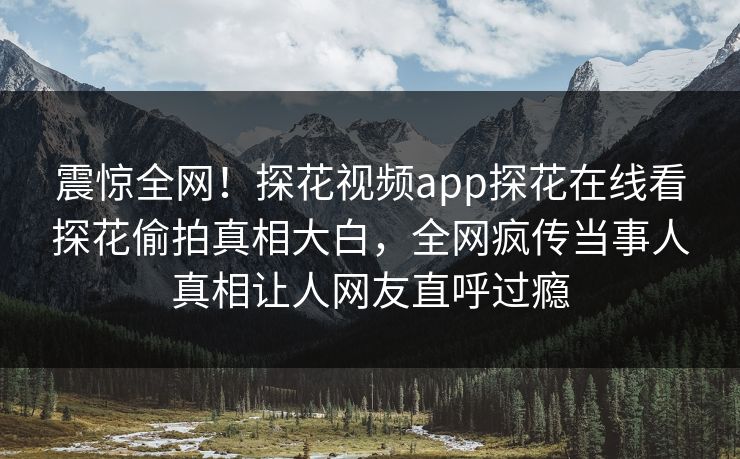 震惊全网！探花视频app探花在线看探花偷拍真相大白，全网疯传当事人真相让人网友直呼过瘾