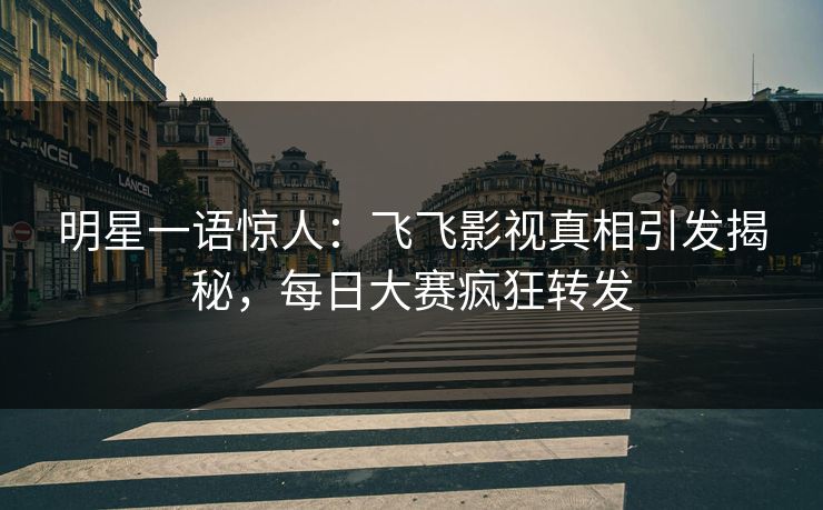 明星一语惊人：飞飞影视真相引发揭秘，每日大赛疯狂转发