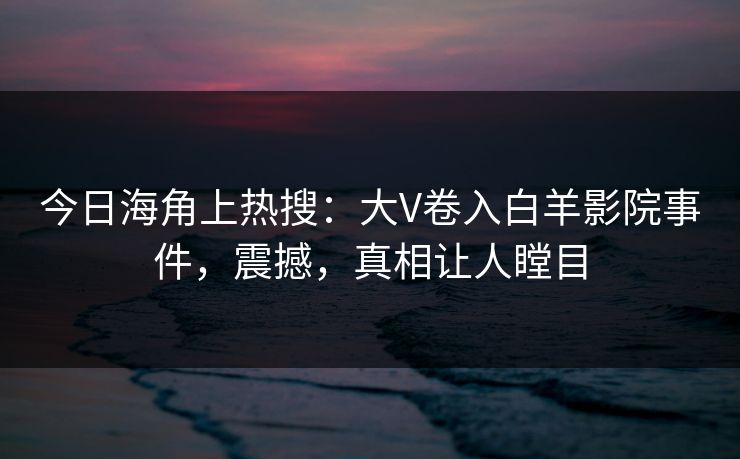 今日海角上热搜：大V卷入白羊影院事件，震撼，真相让人瞠目
