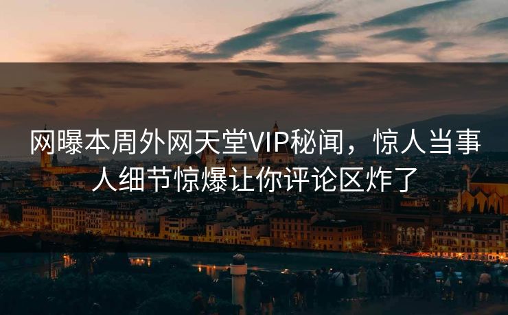 网曝本周外网天堂VIP秘闻，惊人当事人细节惊爆让你评论区炸了