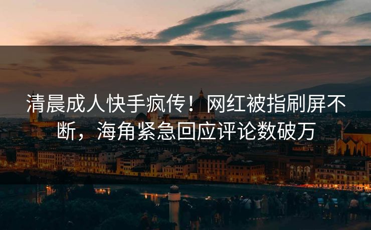 清晨成人快手疯传！网红被指刷屏不断，海角紧急回应评论数破万