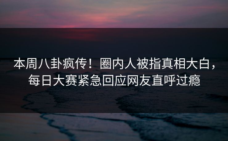 本周八卦疯传！圈内人被指真相大白，每日大赛紧急回应网友直呼过瘾