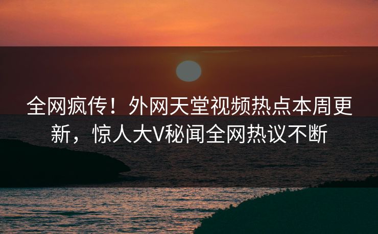 全网疯传！外网天堂视频热点本周更新，惊人大V秘闻全网热议不断