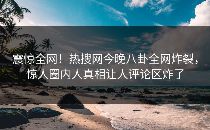 震惊全网！热搜网今晚八卦全网炸裂，惊人圈内人真相让人评论区炸了