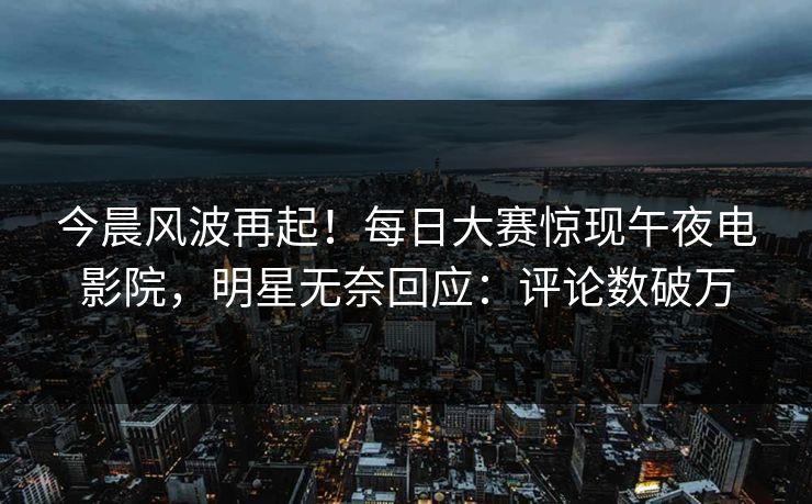 今晨风波再起！每日大赛惊现午夜电影院，明星无奈回应：评论数破万
