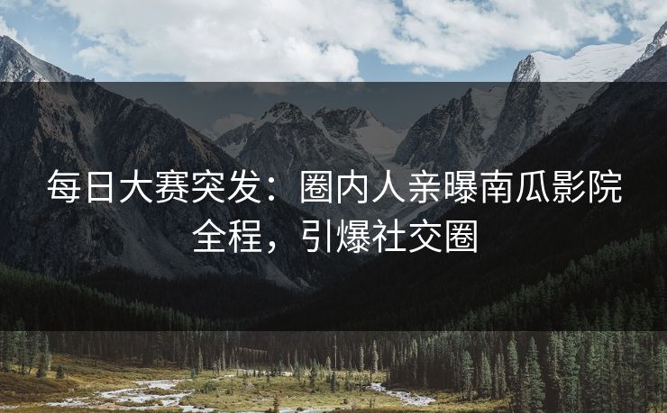 每日大赛突发：圈内人亲曝南瓜影院全程，引爆社交圈