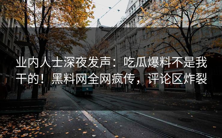 业内人士深夜发声：吃瓜爆料不是我干的！黑料网全网疯传，评论区炸裂