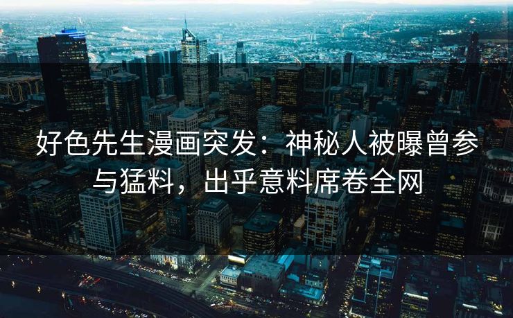 好色先生漫画突发：神秘人被曝曾参与猛料，出乎意料席卷全网