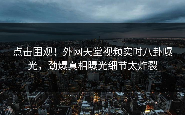 点击围观！外网天堂视频实时八卦曝光，劲爆真相曝光细节太炸裂