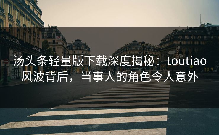 汤头条轻量版下载深度揭秘：toutiao风波背后，当事人的角色令人意外
