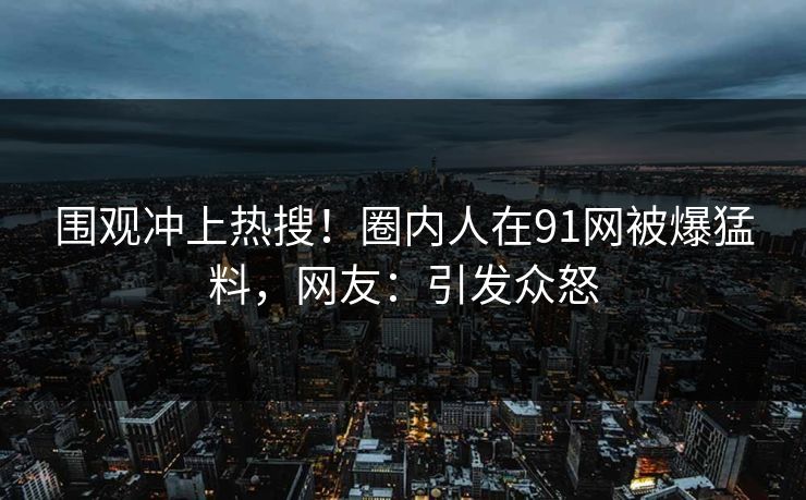 围观冲上热搜！圈内人在91网被爆猛料，网友：引发众怒