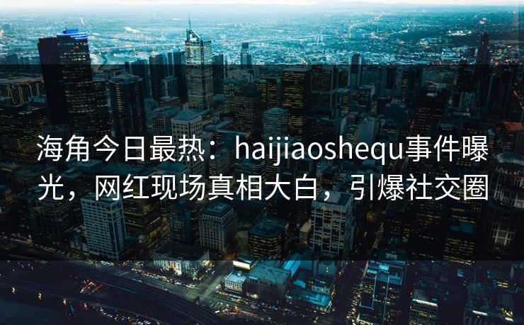 海角今日最热：haijiaoshequ事件曝光，网红现场真相大白，引爆社交圈