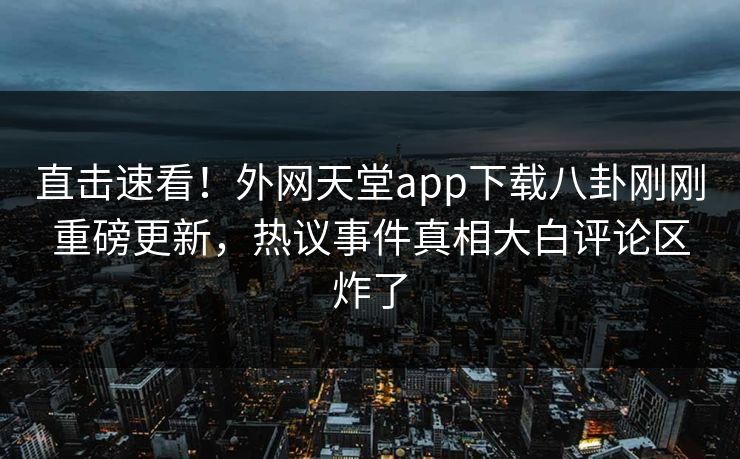 直击速看！外网天堂app下载八卦刚刚重磅更新，热议事件真相大白评论区炸了