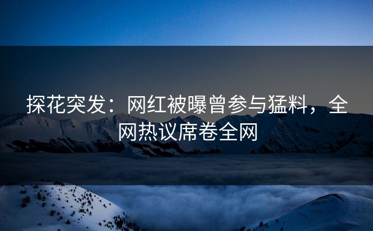 探花突发：网红被曝曾参与猛料，全网热议席卷全网