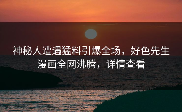神秘人遭遇猛料引爆全场，好色先生漫画全网沸腾，详情查看