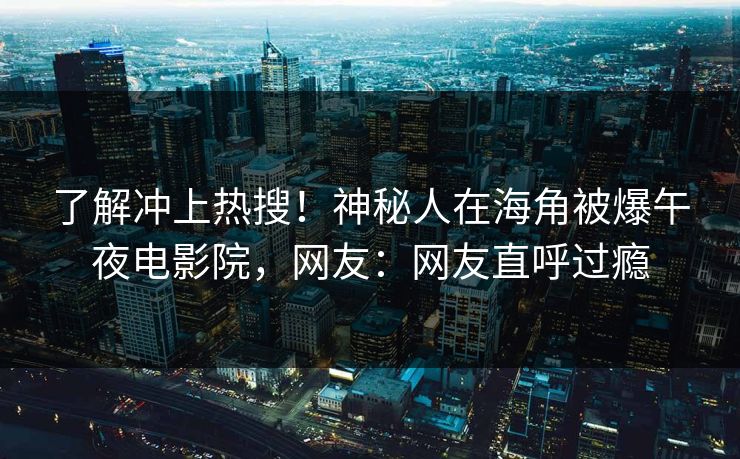 了解冲上热搜！神秘人在海角被爆午夜电影院，网友：网友直呼过瘾