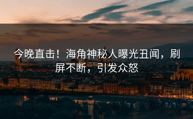 今晚直击！海角神秘人曝光丑闻，刷屏不断，引发众怒