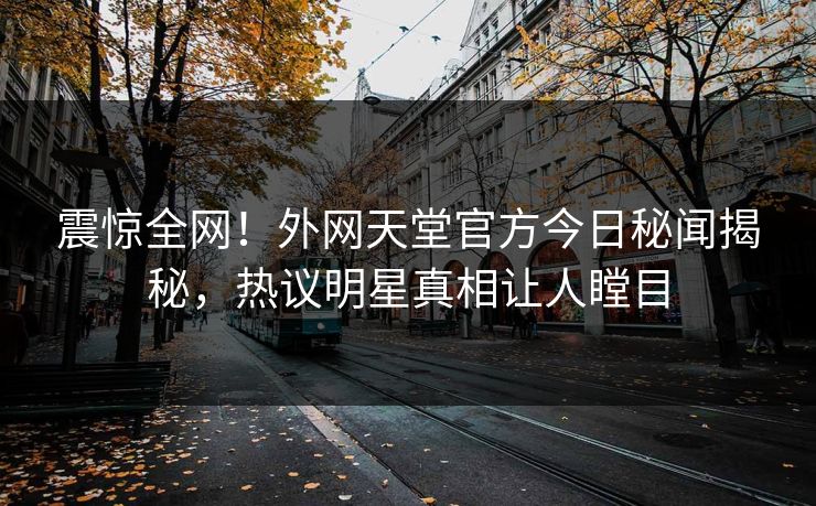 震惊全网！外网天堂官方今日秘闻揭秘，热议明星真相让人瞠目