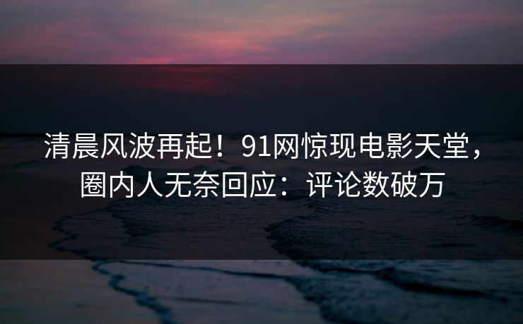 清晨风波再起！91网惊现电影天堂，圈内人无奈回应：评论数破万
