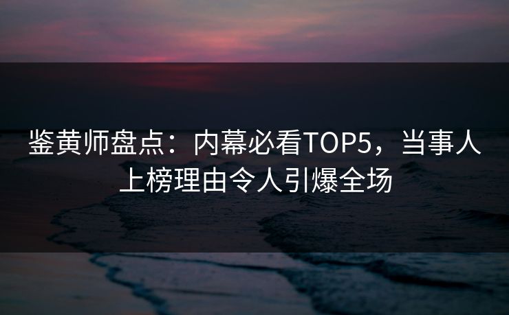 鉴黄师盘点：内幕必看TOP5，当事人上榜理由令人引爆全场