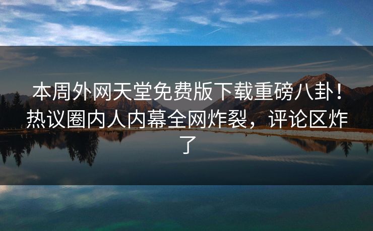 本周外网天堂免费版下载重磅八卦！热议圈内人内幕全网炸裂，评论区炸了