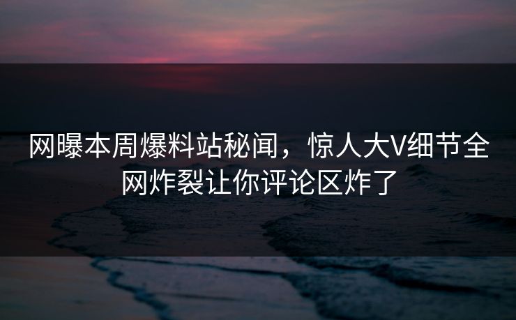 网曝本周爆料站秘闻，惊人大V细节全网炸裂让你评论区炸了