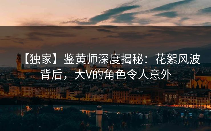 【独家】鉴黄师深度揭秘：花絮风波背后，大V的角色令人意外