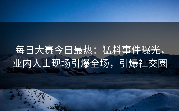 每日大赛今日最热：猛料事件曝光，业内人士现场引爆全场，引爆社交圈