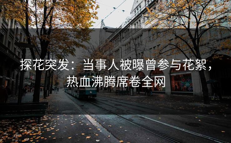 探花突发：当事人被曝曾参与花絮，热血沸腾席卷全网