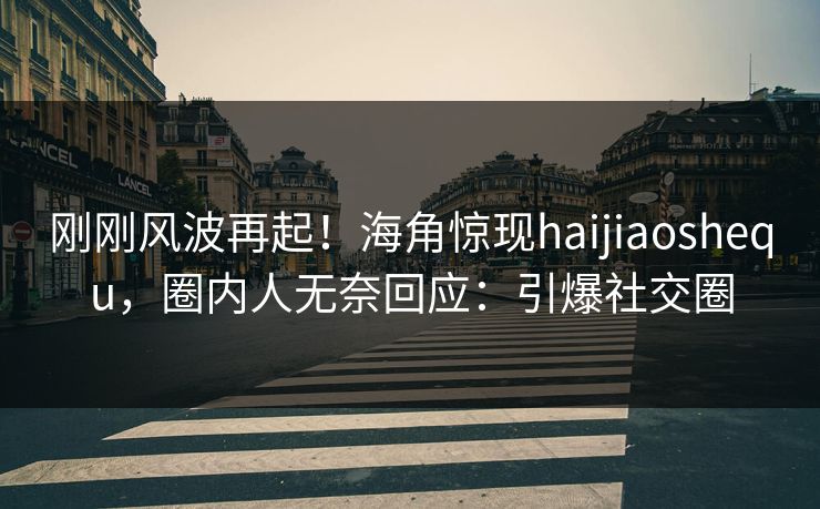 刚刚风波再起！海角惊现haijiaoshequ，圈内人无奈回应：引爆社交圈