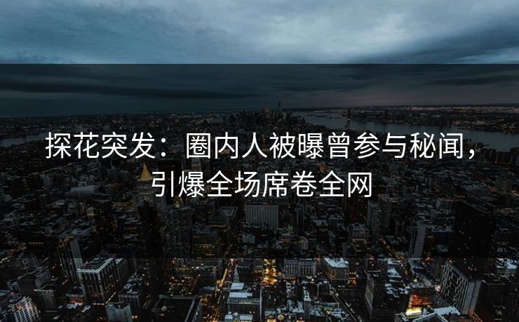 探花突发：圈内人被曝曾参与秘闻，引爆全场席卷全网