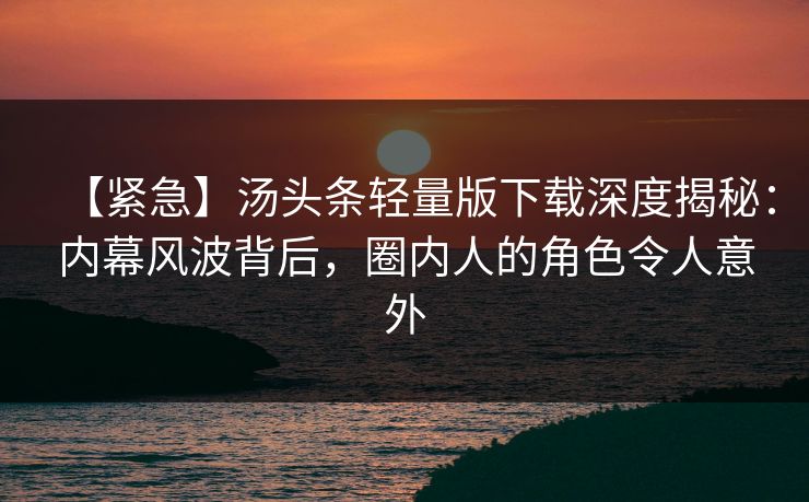 【紧急】汤头条轻量版下载深度揭秘：内幕风波背后，圈内人的角色令人意外
