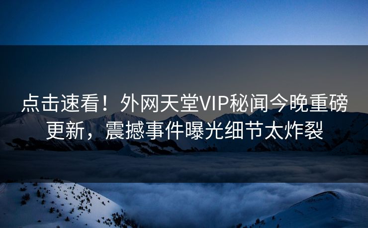 点击速看！外网天堂VIP秘闻今晚重磅更新，震撼事件曝光细节太炸裂