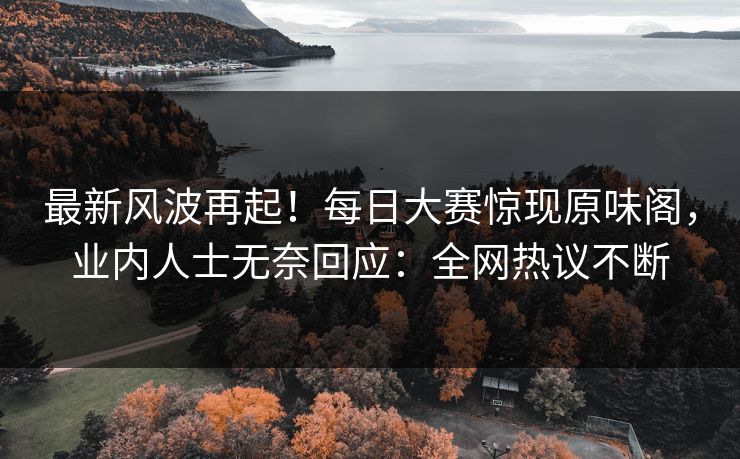 最新风波再起！每日大赛惊现原味阁，业内人士无奈回应：全网热议不断