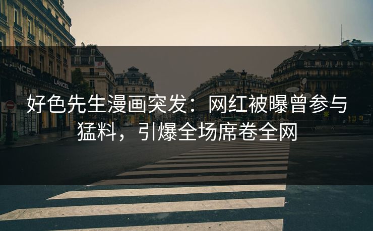 好色先生漫画突发：网红被曝曾参与猛料，引爆全场席卷全网