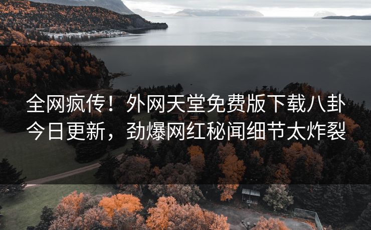 全网疯传！外网天堂免费版下载八卦今日更新，劲爆网红秘闻细节太炸裂