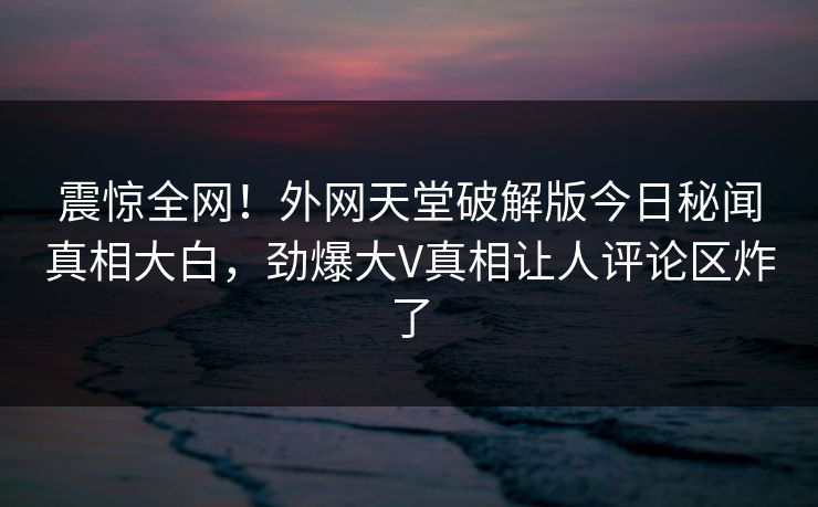 震惊全网！外网天堂破解版今日秘闻真相大白，劲爆大V真相让人评论区炸了