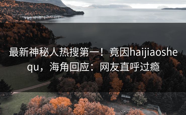 最新神秘人热搜第一！竟因haijiaoshequ，海角回应：网友直呼过瘾