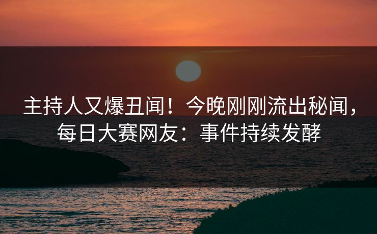 主持人又爆丑闻！今晚刚刚流出秘闻，每日大赛网友：事件持续发酵