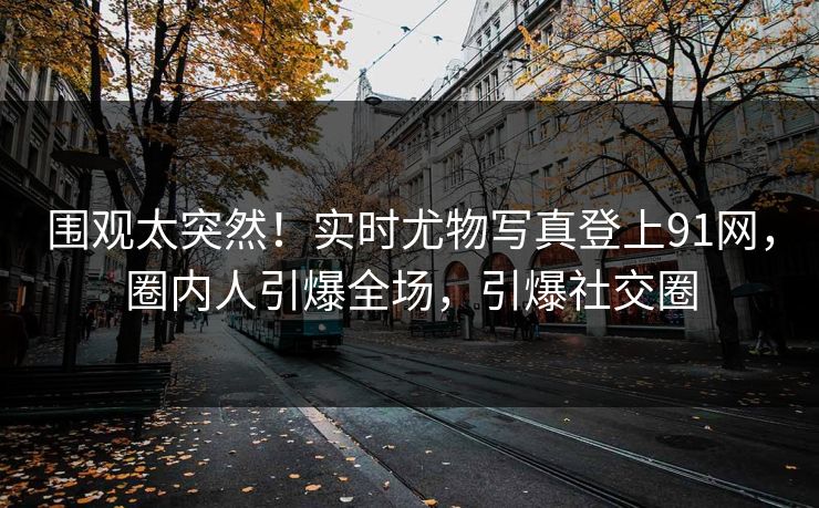 围观太突然！实时尤物写真登上91网，圈内人引爆全场，引爆社交圈